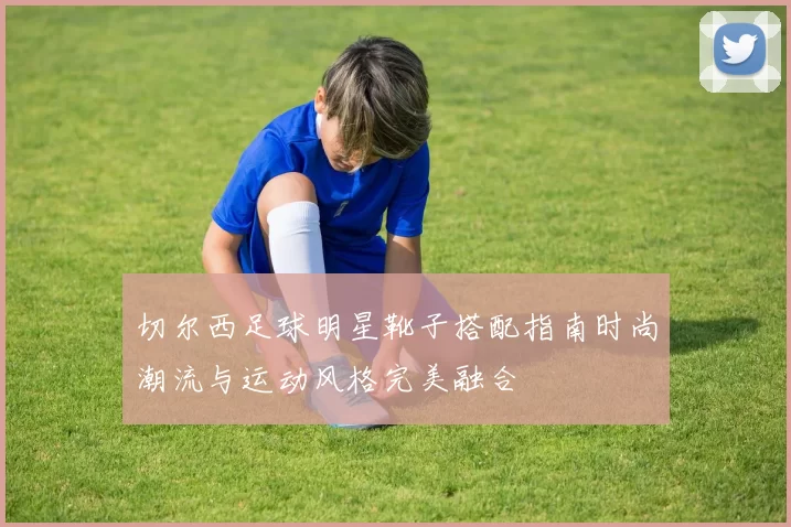 切尔西足球明星靴子搭配指南时尚潮流与运动风格完美融合