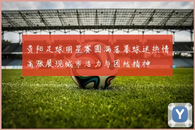 贵阳足球明星赛圆满落幕球迷热情高涨展现城市活力与团结精神
