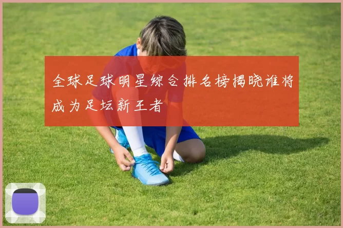 全球足球明星综合排名榜揭晓谁将成为足坛新王者