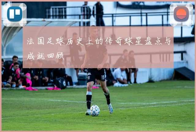 法国足球历史上的传奇球星盘点与成就回顾