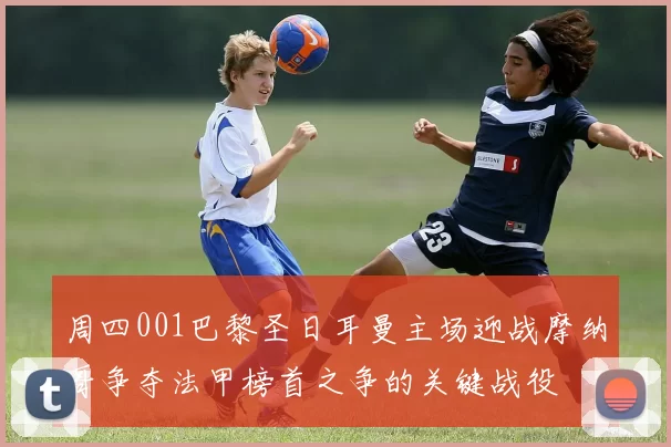 周四001巴黎圣日耳曼主场迎战摩纳哥争夺法甲榜首之争的关键战役