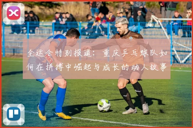 全运会特别报道：重庆乒乓球队如何在拼搏中崛起与成长的动人故事