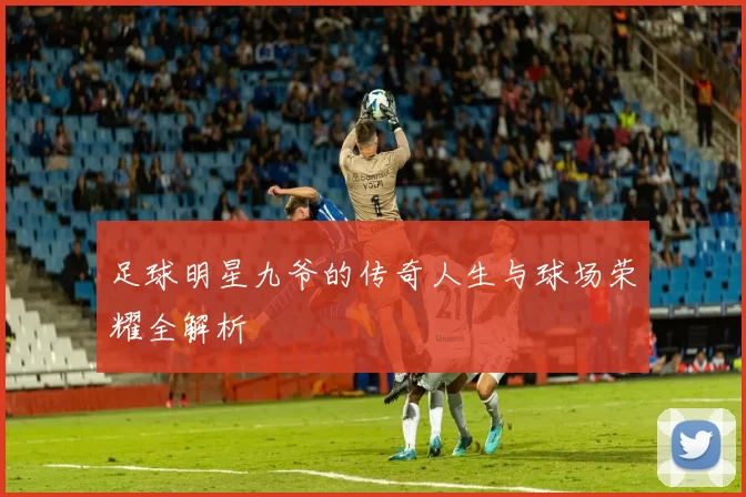 足球明星九爷的传奇人生与球场荣耀全解析
