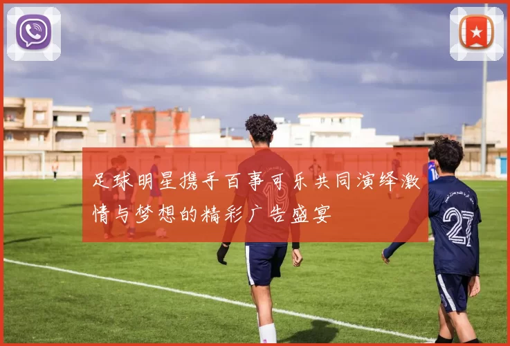 足球明星携手百事可乐共同演绎激情与梦想的精彩广告盛宴