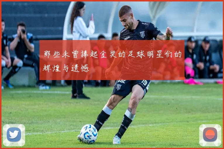 那些未曾捧起金奖的足球明星们的辉煌与遗憾