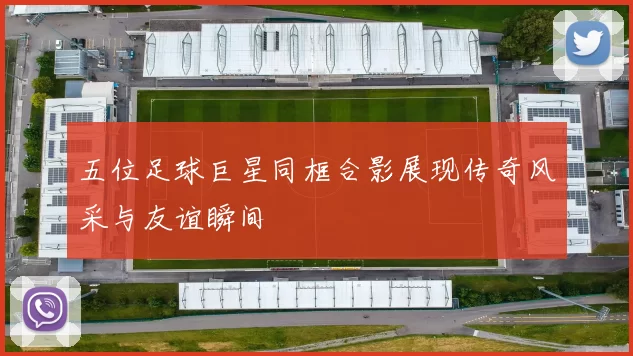 五位足球巨星同框合影展现传奇风采与友谊瞬间