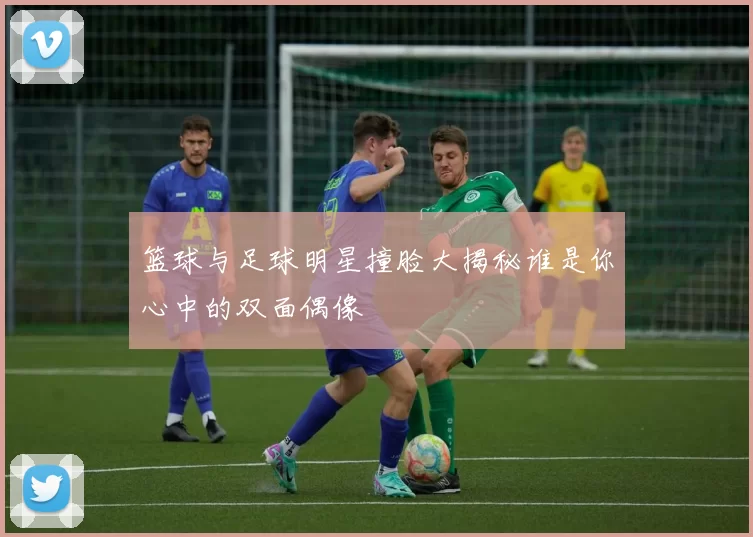 篮球与足球明星撞脸大揭秘谁是你心中的双面偶像
