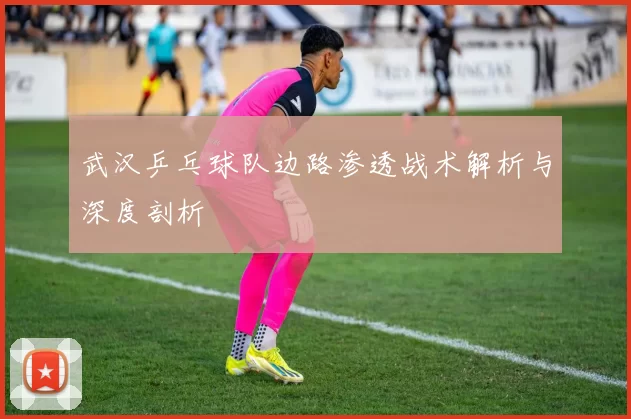 武汉乒乓球队边路渗透战术解析与深度剖析