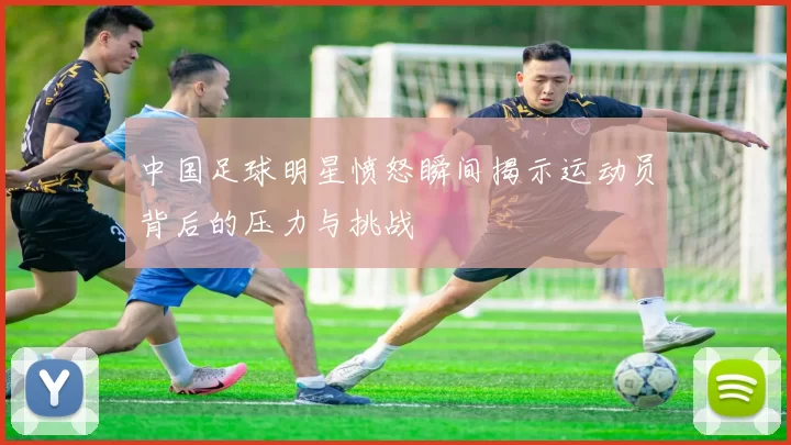 中国足球明星愤怒瞬间揭示运动员背后的压力与挑战