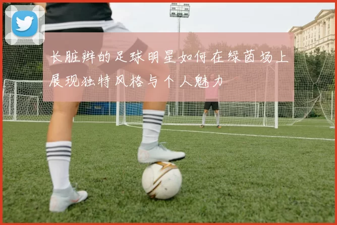 长脏辫的足球明星如何在绿茵场上展现独特风格与个人魅力