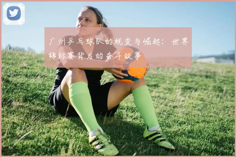 广州乒乓球队的蜕变与崛起：世界锦标赛背后的奋斗故事