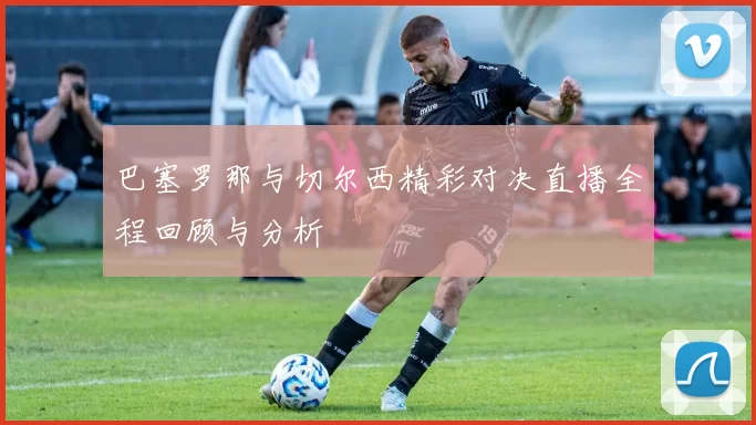 巴塞罗那与切尔西精彩对决直播全程回顾与分析