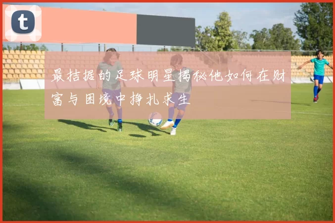 最拮据的足球明星揭秘他如何在财富与困境中挣扎求生