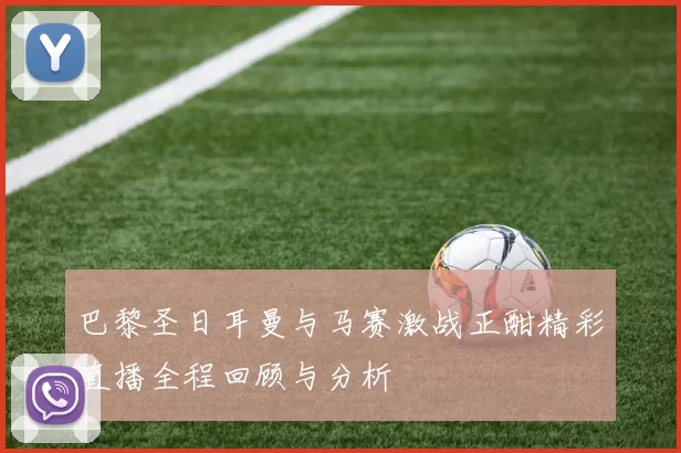 巴黎圣日耳曼与马赛激战正酣精彩直播全程回顾与分析