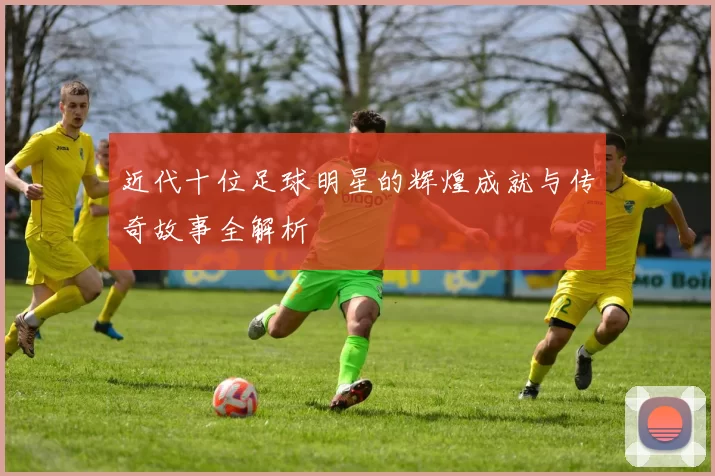 近代十位足球明星的辉煌成就与传奇故事全解析