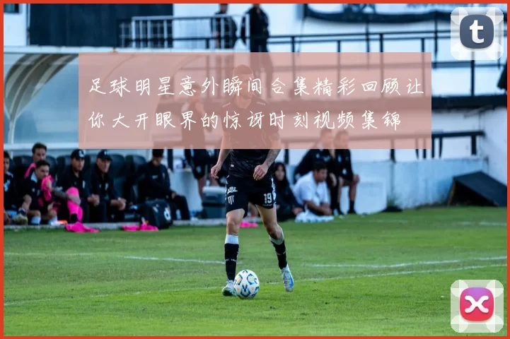 足球明星意外瞬间合集精彩回顾让你大开眼界的惊讶时刻视频集锦