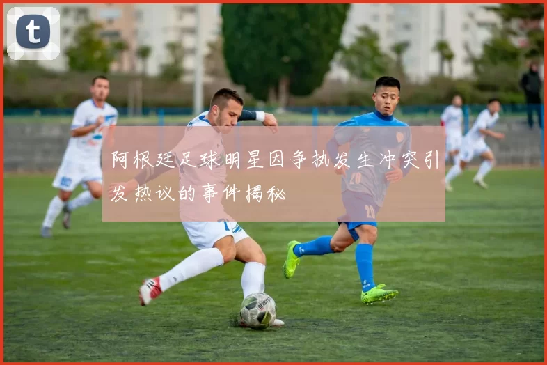 阿根廷足球明星因争执发生冲突引发热议的事件揭秘