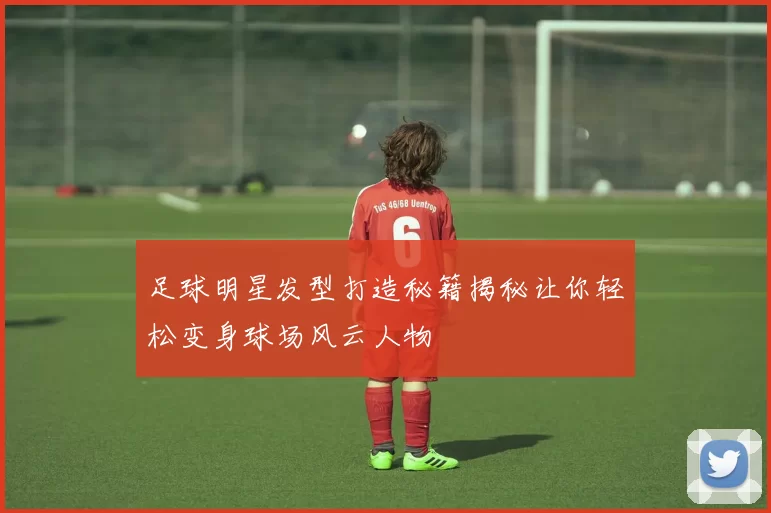 足球明星发型打造秘籍揭秘让你轻松变身球场风云人物