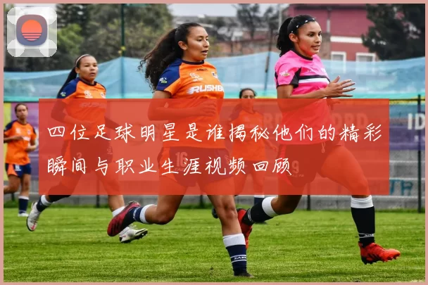 四位足球明星是谁揭秘他们的精彩瞬间与职业生涯视频回顾