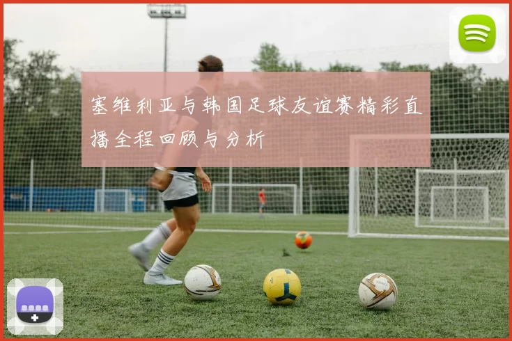 塞维利亚与韩国足球友谊赛精彩直播全程回顾与分析