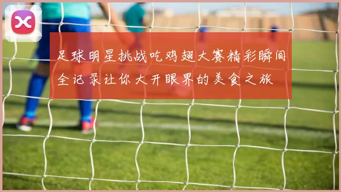 足球明星挑战吃鸡翅大赛精彩瞬间全记录让你大开眼界的美食之旅
