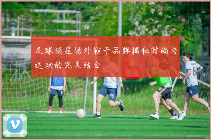 足球明星场外鞋子品牌揭秘时尚与运动的完美结合