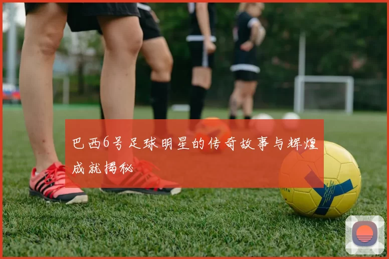 巴西6号足球明星的传奇故事与辉煌成就揭秘