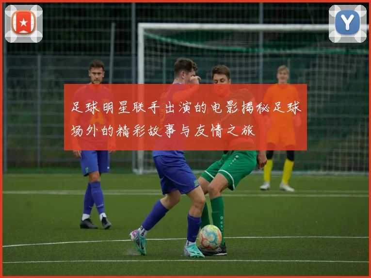足球明星联手出演的电影揭秘足球场外的精彩故事与友情之旅