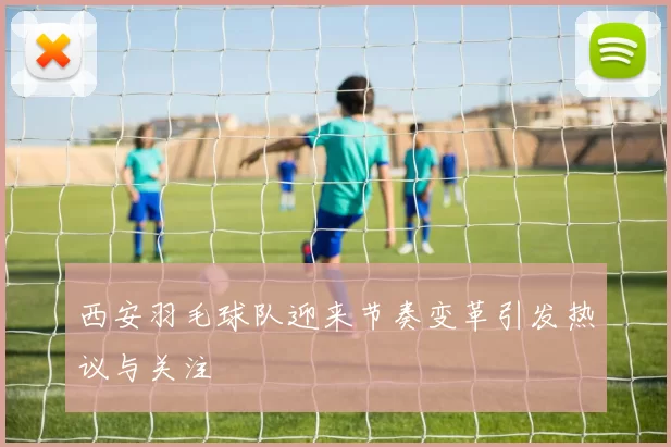 西安羽毛球队迎来节奏变革引发热议与关注