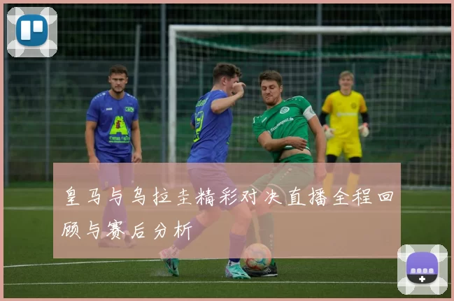 皇马与乌拉圭精彩对决直播全程回顾与赛后分析