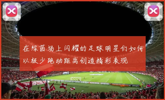 在绿茵场上闪耀的足球明星们如何以极少跑动距离创造精彩表现
