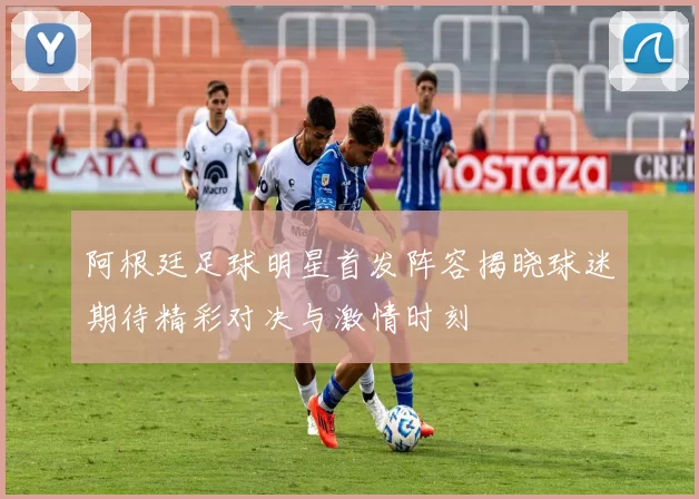 阿根廷足球明星首发阵容揭晓球迷期待精彩对决与激情时刻