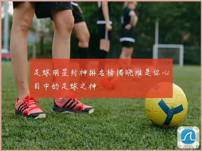 足球明星封神排名榜揭晓谁是你心目中的足球之神