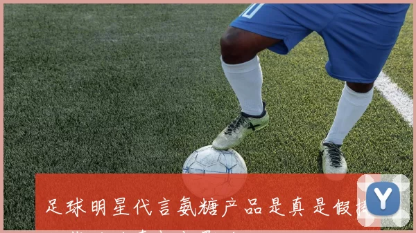 足球明星代言氨糖产品是真是假揭秘背后的真相与影响