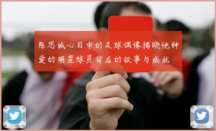 陈思诚心目中的足球偶像揭晓他钟爱的明星球员背后的故事与成就