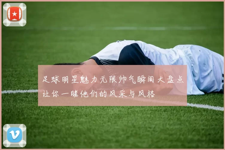 足球明星魅力无限帅气瞬间大盘点让你一睹他们的风采与风格