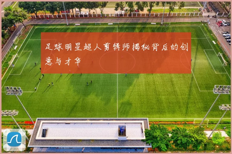 足球明星超人剪辑师揭秘背后的创意与才华