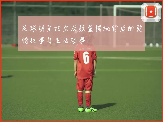 足球明星的女友数量揭秘背后的爱情故事与生活琐事
