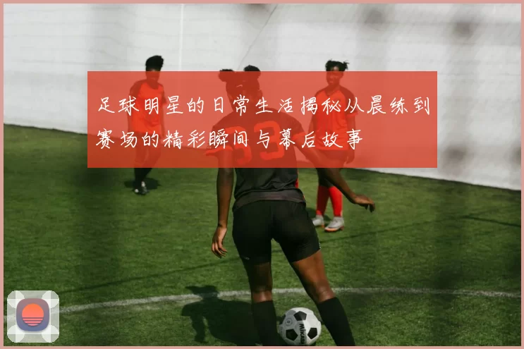 足球明星的日常生活揭秘从晨练到赛场的精彩瞬间与幕后故事