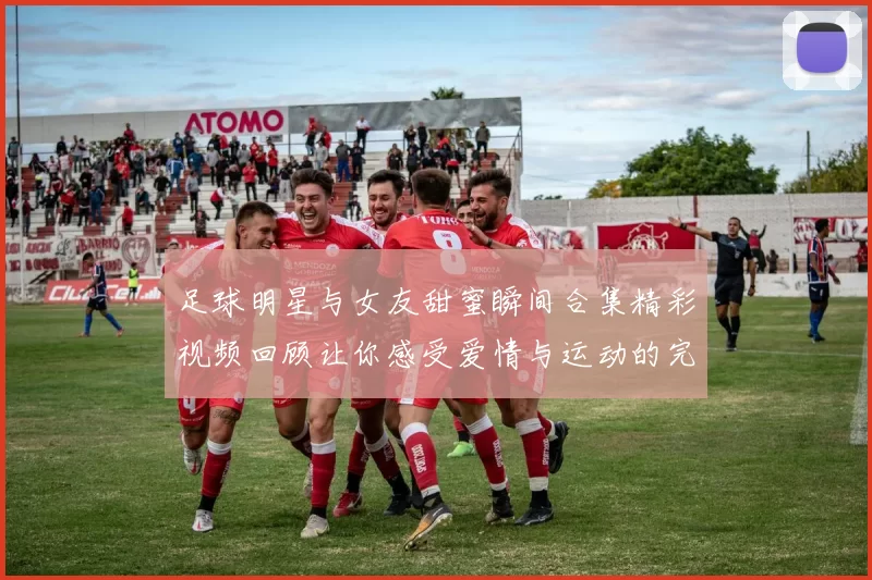 足球明星与女友甜蜜瞬间合集精彩视频回顾让你感受爱情与运动的完美结合