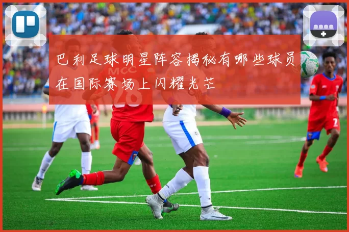 巴利足球明星阵容揭秘有哪些球员在国际赛场上闪耀光芒