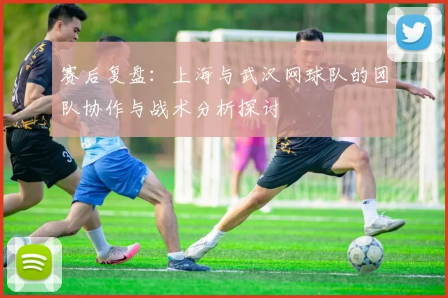 赛后复盘：上海与武汉网球队的团队协作与战术分析探讨