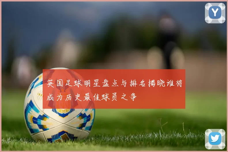 英国足球明星盘点与排名揭晓谁将成为历史最佳球员之争