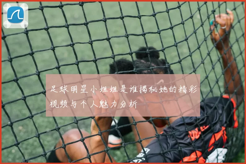 足球明星小姐姐是谁揭秘她的精彩视频与个人魅力分析