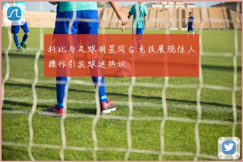 科比与足球明星同台竞技展现惊人操作引发球迷热议