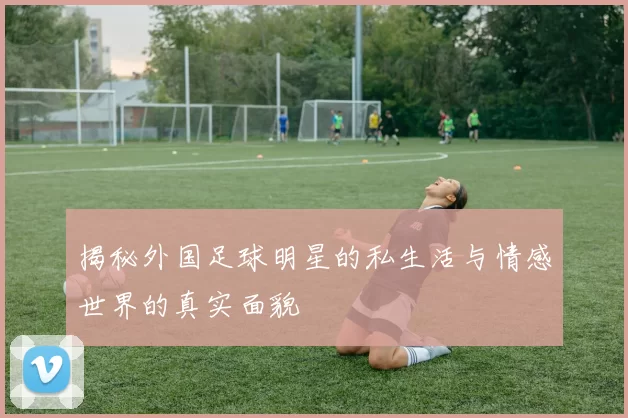 揭秘外国足球明星的私生活与情感世界的真实面貌