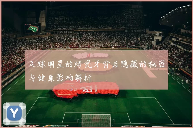 足球明星的烤瓷牙背后隐藏的秘密与健康影响解析