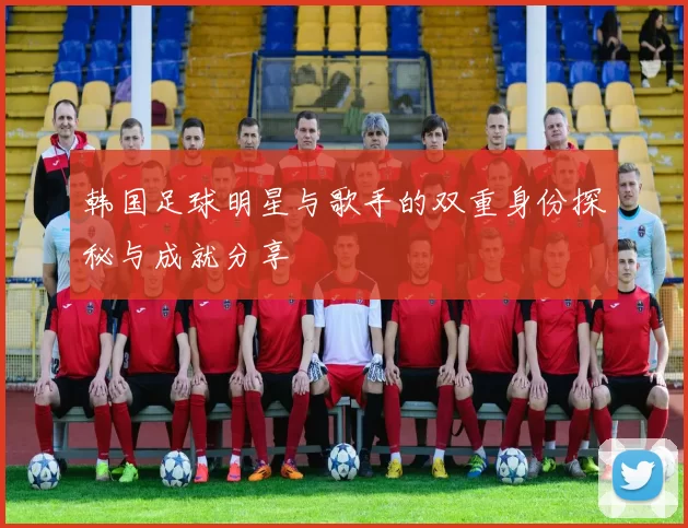 韩国足球明星与歌手的双重身份探秘与成就分享