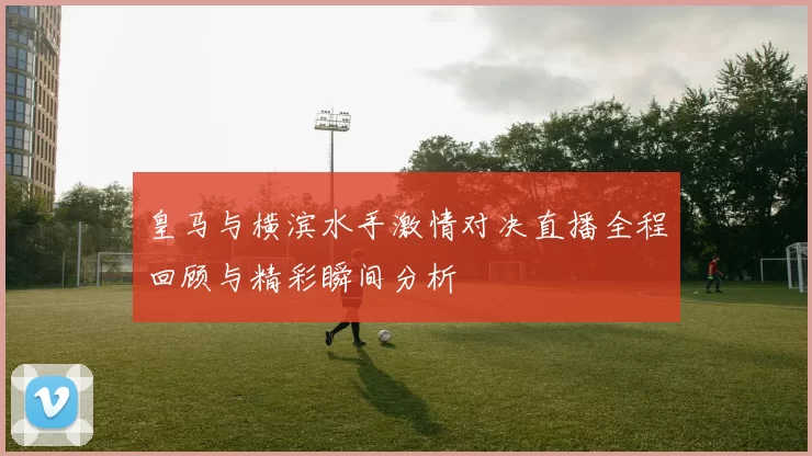 皇马与横滨水手激情对决直播全程回顾与精彩瞬间分析