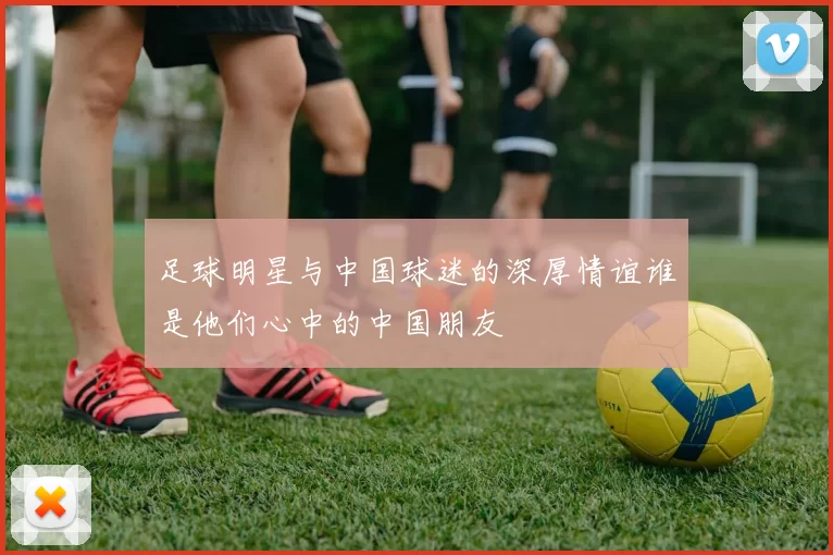 足球明星与中国球迷的深厚情谊谁是他们心中的中国朋友